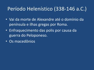 Período Helenístico (338-146 a.C.)
• Vai da morte de Alexandre até o domínio da
península e ilhas gregas por Roma.
• Enfraquecimento das polis por causa da
guerra do Peloponeso.
• Os macedônios
 