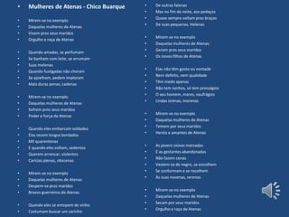 • Mulheres de Atenas - Chico Buarque
• Mirem-se no exemplo
• Daquelas mulheres de Atenas
• Vivem pros seus maridos
• Orgulho e raça de Atenas
• Quando amadas, se perfumam
• Se banham com leite, se arrumam
• Suas melenas
• Quando fustigadas não choram
• Se ajoelham, pedem imploram
• Mais duras penas; cadenas
• Mirem-se no exemplo
• Daquelas mulheres de Atenas
• Sofrem pros seus maridos
• Poder e força de Atenas
• Quando eles embarcam soldados
• Elas tecem longos bordados
• Mil quarentenas
• E quando eles voltam, sedentos
• Querem arrancar, violentos
• Carícias plenas, obscenas
• Mirem-se no exemplo
• Daquelas mulheres de Atenas
• Despem-se pros maridos
• Bravos guerreiros de Atenas
• Quando eles se entopem de vinho
• Costumam buscar um carinho
• De outras falenas
• Mas no fim da noite, aos pedaços
• Quase sempre voltam pros braços
• De suas pequenas, Helenas
• Mirem-se no exemplo
• Daquelas mulheres de Atenas:
• Geram pros seus maridos
• Os novos filhos de Atenas
• Elas não têm gosto ou vontade
• Nem defeito, nem qualidade
• Têm medo apenas
• Não tem sonhos, só tem presságios
• O seu homem, mares, naufrágios
• Lindas sirenas, morenas
• Mirem-se no exemplo
• Daquelas mulheres de Atenas
• Temem por seus maridos
• Heróis e amantes de Atenas
• As jovens viúvas marcadas
• E as gestantes abandonadas
• Não fazem cenas
• Vestem-se de negro, se encolhem
• Se conformam e se recolhem
• Às suas novenas, serenas
• Mirem-se no exemplo
• Daquelas mulheres de Atenas
• Secam por seus maridos
• Orgulho e raça de Atenas
 