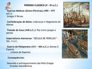 PERÍODO CLÁSSICO (V – IV a.C.)
Guerras Médicas (Greco-Pérsicas) (490 – 479
a.C.):
Gregos X Persas
Confederação de Delos: Liderança e Hegemonia de
Atenas
Tratado de Susa (448 a.C.): Paz entre gregos e
persas
Imperialismo Ateniense: “SÉCULO DE PÉRICLES” –
Séc. V a.C.
Guerra do Peloponeso (431 – 404 a.C.): Atenas X
Esparta
(vitória de Esparta)
Consequências:
Desunião e enfraquecimento das Polis Gregas
Invasões Macedônicas
 