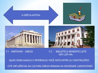 A GRÉCIA ANTIGA
F.1 - PARTENON – GREGO F.2 - BIBLIOTECA BENEDITO LEITE
SÃO LUIS-MA.
- QUAIS SEMELHANÇAS E DIFERENÇAS VOÇÊ NOTA ENTRE AS CONSTRUÇÕES?
- CITE INFLUÊNCIAS DA CULTURA GREGO-ROMANA NA SOCIEDADE LUDOVICENSE?
 