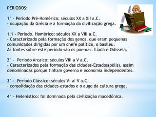PERIODOS:
1° - Período Pré-Homérico: séculos XX a XII a.C.
- ocupação da Grécia e a formação da civilização grega.
1.1 - Período. Homérico: séculos XX a VIII a.C.
- Caracterizado pela formação dos genos, que eram pequenas
comunidades dirigidas por um chefe político, o basileu.
As fontes sobre este período são os poemas: Ilíada e Odisseia.
2° - Período Arcaico: séculos VIII a V a.C.
- Caracterizados pela formação das cidades-Estados(pólis), assim
denominadas porque tinham governo e economia independentes.
3° - Período Clássico: séculos V- aI V a.C.
- consolidação das cidades-estados e o auge da cultura grega.
4° - Helenístico: foi dominada pela civilização macedônica.
 