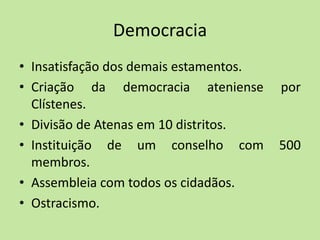 Democracia
• Insatisfação dos demais estamentos.
• Criação da democracia ateniense por
Clístenes.
• Divisão de Atenas em 10 distritos.
• Instituição de um conselho com 500
membros.
• Assembleia com todos os cidadãos.
• Ostracismo.
 