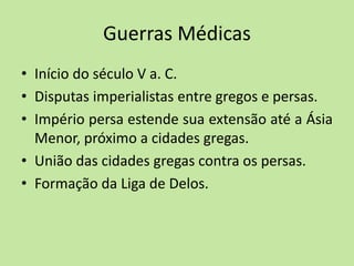 Guerras Médicas
• Início do século V a. C.
• Disputas imperialistas entre gregos e persas.
• Império persa estende sua extensão até a Ásia
Menor, próximo a cidades gregas.
• União das cidades gregas contra os persas.
• Formação da Liga de Delos.
 