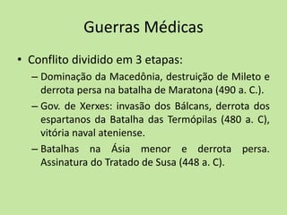 Guerras Médicas
• Conflito dividido em 3 etapas:
– Dominação da Macedônia, destruição de Mileto e
derrota persa na batalha de Maratona (490 a. C.).
– Gov. de Xerxes: invasão dos Bálcans, derrota dos
espartanos da Batalha das Termópilas (480 a. C),
vitória naval ateniense.
– Batalhas na Ásia menor e derrota persa.
Assinatura do Tratado de Susa (448 a. C).
 