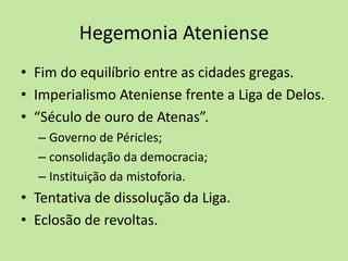 Hegemonia Ateniense
• Fim do equilíbrio entre as cidades gregas.
• Imperialismo Ateniense frente a Liga de Delos.
• “Século de ouro de Atenas”.
– Governo de Péricles;
– consolidação da democracia;
– Instituição da mistoforia.
• Tentativa de dissolução da Liga.
• Eclosão de revoltas.
 