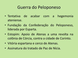 Guerra do Peloponeso
• Tentativa de acabar com a hegemonia
ateniense.
• Fundação da Confederação do Peloponeso,
liderada por Esparta.
• Estopim: Apoio de Atenas a uma revolta na
colônia de Córcia, contra a cidade de Corinto.
• Vitória espartana e cerco de Atenas.
• Assinatura do tratado de Paz de Nícia.
 
