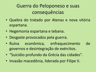 Guerra do Peloponeso e suas
consequências
• Quebra do tratado por Atenas e nova vitória
espartana.
• Hegemonia espartana e tebana.
• Desgaste provocados pela guerra.
• Ruína econômica, enfraquecimento de
governos e desintegração de exércitos.
• “Suicídio profundo da Grécia das cidades”.
• Invasão macedônia, liderada por Filipe II.
 