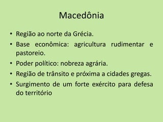 Macedônia
• Região ao norte da Grécia.
• Base econômica: agricultura rudimentar e
pastoreio.
• Poder político: nobreza agrária.
• Região de trânsito e próxima a cidades gregas.
• Surgimento de um forte exército para defesa
do território
 