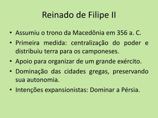 Reinado de Filipe II
• Assumiu o trono da Macedônia em 356 a. C.
• Primeira medida: centralização do poder e
distribuiu terra para os camponeses.
• Apoio para organizar de um grande exército.
• Dominação das cidades gregas, preservando
sua autonomia.
• Intenções expansionistas: Dominar a Pérsia.
 