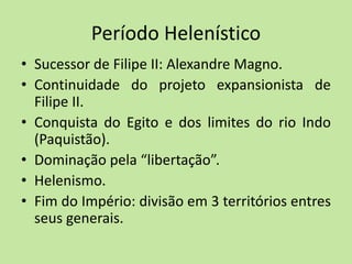 Período Helenístico
• Sucessor de Filipe II: Alexandre Magno.
• Continuidade do projeto expansionista de
Filipe II.
• Conquista do Egito e dos limites do rio Indo
(Paquistão).
• Dominação pela “libertação”.
• Helenismo.
• Fim do Império: divisão em 3 territórios entres
seus generais.
 