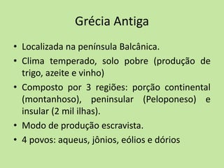Grécia Antiga
• Localizada na península Balcânica.
• Clima temperado, solo pobre (produção de
trigo, azeite e vinho)
• Composto por 3 regiões: porção continental
(montanhoso), peninsular (Peloponeso) e
insular (2 mil ilhas).
• Modo de produção escravista.
• 4 povos: aqueus, jônios, eólios e dórios
 