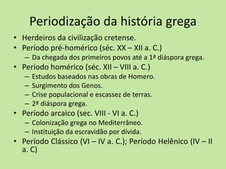 Periodização da história grega
• Herdeiros da civilização cretense.
• Período pré-homérico (séc. XX – XII a. C.)
– Da chegada dos primeiros povos até a 1ª diáspora grega.
• Período homérico (séc. XII – VIII a. C.)
– Estudos baseados nas obras de Homero.
– Surgimento dos Genos.
– Crise populacional e escassez de terras.
– 2ª diáspora grega.
• Período arcaico (sec. VIII - VI a. C.)
– Colonização grega no Mediterrâneo.
– Instituição da escravidão por dívida.
• Período Clássico (VI – IV a. C.); Período Helênico (IV – II
a. C)
 