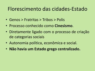 Florescimento das cidades-Estado
• Genos > Fratritas > Tribos > Polis
• Processo conhecido como Cinesismo.
• Diretamente ligado com o processo de criação
de categorias sociais
• Autonomia política, econômica e social.
• Não havia um Estado grego centralizado.
 
