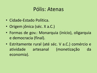 Pólis: Atenas
• Cidade-Estado Política.
• Origem jônica (séc. X a.C.)
• Formas de gov.: Monarquia (início), oligarquia
e democracia (final).
• Estritamente rural (até séc. V a.C.) comércio e
atividade artesanal (monetização da
economia).
 