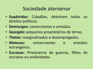 Sociedade ateniense
• Eupátridas: Cidadãos, detinham todos os
direitos políticos.
• Demiurgos: comerciantes e artesãos.
• Georgóis: pequenos proprietários de terras.
• Thetas: marginalizados e desempregados.
• Metecos: comerciantes e artesãos
estrangeiros.
• Escravos: Prisioneiros de guerras, filhos de
escravos ou endividados.
 