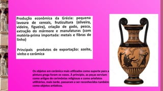 Os objetos em cerâmica mais utilizados como suporte para a
pintura grega foram os vasos. À princípio, as peças serviam
como artigos de cerimônias religiosas e como artefatos
utilitários, mais tarde, passaram a ser reconhecidos também
como objetos artísticos.
 