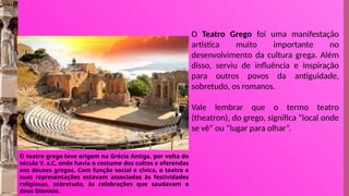 O teatro grego teve origem na Grécia Antiga, por volta do
século V. a.C, onde havia o costume dos cultos e oferendas
aos deuses gregos. Com função social e cívica, o teatro e
suas representações estavam associadas às festividades
religiosas, sobretudo, às celebrações que saudavam o
deus Dionísio.
O Teatro Grego foi uma manifestação
artística muito importante no
desenvolvimento da cultura grega. Além
disso, serviu de influência e inspiração
para outros povos da antiguidade,
sobretudo, os romanos.
Vale lembrar que o termo teatro
(theatron), do grego, significa “local onde
se vê” ou “lugar para olhar”.
 