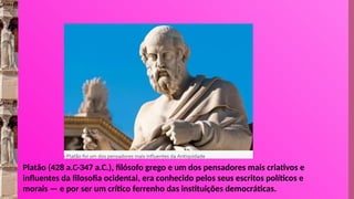 Platão (428 a.C-347 a.C.), filósofo grego e um dos pensadores mais criativos e
influentes da filosofia ocidental, era conhecido pelos seus escritos políticos e
morais — e por ser um crítico ferrenho das instituições democráticas.
 