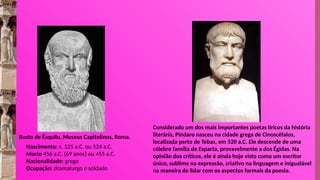 Nascimento: c. 525 a.C. ou 524 a.C.
Morte 456 a.C. (69 anos) ou 455 a.C.
Nacionalidade: grego
Ocupação: dramaturgo e soldado
Busto de Ésquilo, Museus Capitolinos, Roma.
Considerado um dos mais importantes poetas líricos da história
literária, Píndaro nasceu na cidade grega de Cinoscéfalos,
localizada perto de Tebas, em 520 a.C. Ele descende de uma
célebre família de Esparta, provavelmente a dos Égidas. Na
opinião dos críticos, ele é ainda hoje visto como um escritor
único, sublime na expressão, criativo na linguagem e inigualável
na maneira de lidar com os aspectos formais da poesia.
 
