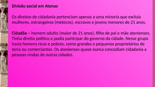 Divisão social em Atenas
Os direitos de cidadania pertenciam apenas a uma minoria que excluía
mulheres, estrangeiros (metecos), escravos e jovens menores de 21 anos.
Cidadão – homem adulto (maior de 21 anos), filho de pai e mãe atenienses.
Tinha direito político e podia participar do governo da cidade. Nesse grupo
havia homens ricos e pobres, como grandes e pequenos proprietários de
terra ou comerciantes. Os atenienses quase nunca concediam cidadania a
pessoas vindas de outras cidades.
 