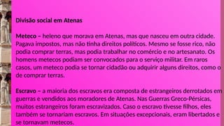 Divisão social em Atenas
Meteco – heleno que morava em Atenas, mas que nasceu em outra cidade.
Pagava impostos, mas não tinha direitos políticos. Mesmo se fosse rico, não
podia comprar terras, mas podia trabalhar no comércio e no artesanato. Os
homens metecos podiam ser convocados para o serviço militar. Em raros
casos, um meteco podia se tornar cidadão ou adquirir alguns direitos, como o
de comprar terras.
Escravo – a maioria dos escravos era composta de estrangeiros derrotados em
guerras e vendidos aos moradores de Atenas. Nas Guerras Greco-Pérsicas,
muitos estrangeiros foram escravizados. Caso o escravo tivesse filhos, eles
também se tornariam escravos. Em situações excepcionais, eram libertados e
se tornavam metecos.
 