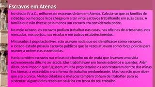 Escravos em Atenas
No século IV a.C., milhares de escravos viviam em Atenas. Calcula-se que as famílias de
cidadãos ou metecos ricos chegavam a ter vinte escravos trabalhando em suas casas. A
família que não tivesse pelo menos um escravo era considerada pobre.
No meio urbano, os escravos podiam trabalhar nas casas, nas oficinas de artesanato, nos
mercados, nos portos, nas escolas e em outros estabelecimentos.
Misturados à população livre, não usavam nada que os identificasse como escravos.
A cidade-Estado possuía escravos públicos que às vezes atuavam como força policial para
manter a ordem nas assembleias.
Havia também escravos nas minas de chumbo ou de prata que levavam uma vida
extremamente difícil e arriscada. Eles trabalhavam em túneis estreitos e quentes. Além
disso, para impedir que fugissem, muitos proprietários os acorrentavam dentro das minas.
Em Atenas, a escravidão era a forma de trabalho predominante. Mas isso não quer dizer
que era a única. Muitos cidadãos e metecos também tinham de trabalhar para se
sustentar. Alguns deles recebiam salários em troca do seu trabalho
 