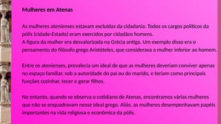 Mulheres em Atenas
As mulheres atenienses estavam excluídas da cidadania. Todos os cargos políticos da
pólis (cidade-Estado) eram exercidos por cidadãos homens.
A figura da mulher era desvalorizada na Grécia antiga. Um exemplo disso era o
pensamento do filósofo grego Aristóteles, que considerava a mulher inferior ao homem.
Entre os atenienses, prevalecia um ideal de que as mulheres deveriam conviver apenas
no espaço familiar, sob a autoridade do pai ou do marido, e teriam como principais
funções cozinhar, tecer e gerar filhos.
No entanto, quando se observa o cotidiano de Atenas, encontramos várias mulheres
que não se enquadravam nesse ideal grego. Aliás, as mulheres desempenhavam papéis
importantes na vida religiosa e econômica da pólis.
 