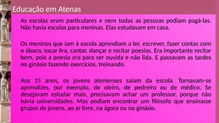 Educação em Atenas
As escolas eram particulares e nem todas as pessoas podiam pagá-las.
Não havia escolas para meninas. Elas estudavam em casa.
Os meninos que iam à escola aprendiam a ler, escrever, fazer contas com
o ábaco, tocar lira, cantar, dançar e recitar poesias. Era importante recitar
bem, pois a poesia era para ser ouvida e não lida. E passavam as tardes
no ginásio fazendo exercícios, treinando.
Aos 15 anos, os jovens atenienses saíam da escola. Tornavam-se
aprendizes, por exemplo, de oleiro, de pedreiro ou de médico. Se
desejavam estudar mais, precisavam achar um professor, porque não
havia universidades. Mas podiam encontrar um filósofo que ensinasse
grupos de jovens, ao ar livre, na ágora ou no ginásio.
 