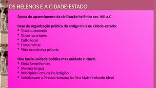 OS HELENOS E A CIDADE-ESTADO
Época do aparecimento da civilização helênica sec. VIII a.C
Base da organização politica da antiga Polis ou cidade-estado:
 Total autonomia
 Governo próprio
 Culto local
 Força militar
 Vida econômica própria
Não havia unidade politica mas unidade cultural;
 Etnia Semelhantes
 Mesma Língua
 Princípios Comuns De Religião
 Valorizavam a Pessoa Humana No Seu Mais Profundo Ideal
 
