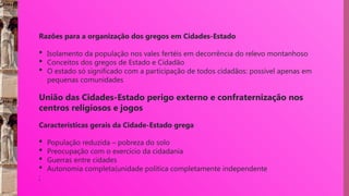 Razões para a organização dos gregos em Cidades-Estado
 Isolamento da população nos vales fertéis em decorrência do relevo montanhoso
 Conceitos dos gregos de Estado e Cidadão
 O estado só significado com a participação de todos cidadãos: possível apenas em
pequenas comunidades
União das Cidades-Estado perigo externo e confraternização nos
centros religiosos e jogos
Características gerais da Cidade-Estado grega
 População reduzida – pobreza do solo
 Preocupação com o exercício da cidadania
 Guerras entre cidades
 Autonomia completa(unidade política completamente independente
;
 