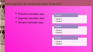 Dois layouts de conteúdo com SmartArt
 Primeiro marcador aqui
 Segundo marcador aqui
 Terceiro marcador aqui
• Tarefa 1
• Tarefa 2
Grupo A
• Tarefa 1
• Tarefa 2
Grupo B
• Tarefa 1
• Tarefa 2
Grupo C
 