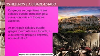 OS HELENOS E A CIDADE-ESTADO
Os gregos se organizavam em
cidades-estado, marcadas pela
sua autonomia em todos os
aspectos.
As principais cidades-estado
gregas foram Atenas e Esparta, e
a autonomia grega se encerrou
no século II a.C.
Esparta tinha o exército mais bem treinado
 