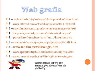 1 –  web.mit.edu/~jsylee/www/photo/poseidon/index.html 2 – www.elfwood.com/art/k/o/kontis/heracles1.jpg.html 3 – www.fanpop.com/.../greek-mythology/images/687267 4 – diegomaryo.wordpress.com/santuario-de-atena/ 5 – portalsaofrancisco.com.br/.../hermes.php 6 – www.eduteka.org/proyectos/psique/pags4/p10l1.htm 7 – www.medlac.net/Mitologia.htm 8 – www.apostilasdigitais.com/apostilas.php?cod=244 9 – www.templodeapolo.net/Mitologia/mitologia_gre... Adeus amigos espero que tenham gostado um bem aja do Noddy. 