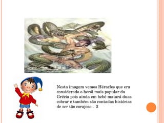 Nesta imagem vemos Héracles que era considerado o herói mais popular da Grécia pois ainda em bebé matará duas cobrar e também são contadas histórias de ser tão corajoso .  2 