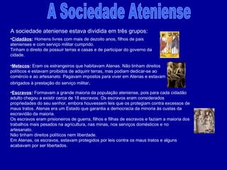 A Sociedade Ateniense Metecos :  Eram os estrangeiros que habitavam Atenas. Não tinham direitos políticos e estavam proibidos de adquirir terras, mas podiam dedicar-se ao comércio e ao artesanato. Pagavam impostos para viver em Atenas e estavam obrigados à prestação do serviço militar .  Cidadãos :  Homens livres com mais de dezoito anos, filhos de pais atenienses e com serviço militar cumprido. Tinham o direito de possuir terras e casas e de participar do governo da cidade. Escravos :  Formavam a grande maioria da população ateniense, pois para cada cidadão adulto chegou a existir cerca de 18 escravos. Os escravos eram considerados propriedades do seu senhor, embora houvessem leis que os protegiam contra excessos de maus tratos. Atenas era um Estado que garantia a democracia da minoria às custas da escravidão da maioria. Os escravos eram prisioneiros de guerra, filhos e filhas de escravos e faziam a maioria dos trabalhos mais pesados na agricultura, nas minas, nos serviços domésticos e no artesanato. Não tinham direitos políticos nem liberdade. Em Atenas, os escravos, estavam protegidos por leis contra os maus tratos e alguns acabavam por ser libertados. A sociedade ateniense estava dividida em três grupos: 