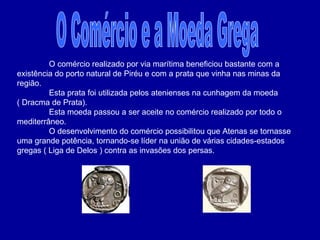 O Comércio e a Moeda Grega O comércio realizado por via marítima beneficiou bastante com a existência do porto natural de Piréu e com a prata que vinha nas minas da região. Esta prata foi utilizada pelos atenienses na cunhagem da moeda ( Dracma de Prata). Esta moeda passou a ser aceite no comércio realizado por todo o mediterrâneo. O desenvolvimento do comércio possibilitou que Atenas se tornasse uma grande potência, tornando-se líder na união de várias cidades-estados gregas ( Liga de Delos ) contra as invasões dos persas. 