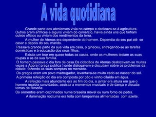   Grande parte dos atenienses vivia no campo e dedicava-se à agricultura. Outros eram artífices e alguns viviam do comércio, havia ainda uns que tinham outros ofícios ou viviam dos rendimentos da terra. A mulher de Atenas era dependente do homem. Dependia do seu pai até  se casar e depois do seu marido.   Passava grande parte da sua vida em casa, o gineceu, entregando-se às tarefas domésticas e à educação dos seus filhos. Existia um tear em quase todas as casas, onde as mulheres teciam as suas roupas e as da sua família.    O homem passava o dia fora de casa.Os cidadãos de Atenas deslocavam-se muitas vezes a Ágora ( praça publica ) onde dialogavam e discutiam sobre os problemas da cidade, fazendo as suas compras no mercado.   Os gregos eram um povo madrugador, levantava-se muito cedo ao nascer do sol.   A primeira refeição do dia era composta por pão e vinho diluída em água. A refeição mais abundante era ao fim do dia, o jantar era altura em que o homem recebia convidados, assistia a momentos musicais e de dança e discutia temas de filosofia. Os alimentos eram cozinhados numa braseira móvel ou num forno de pedra.   A iluminação nocturna era feita com lamparinas alimentadas  com azeite. A vida quotidiana 