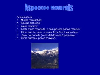 A Grécia tem: Muitas montanhas; Poucas planícies; Vales estreitos; Costa muito recortada, e com poucos portos naturais; Clima quente, seco  e pouco favorável à agricultura; Solo  pouco fértil ( o caudal dos rios é pequeno); Clima quente e pouco chuvoso. Aspectos Naturais 