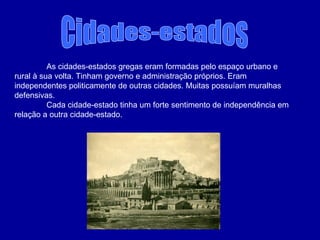 Cidades-estados  As cidades-estados gregas eram formadas pelo espaço urbano e rural à sua volta. Tinham governo e administração próprios. Eram independentes politicamente de outras cidades. Muitas possuíam muralhas defensivas. Cada cidade-estado tinha um forte sentimento de independência em relação a outra cidade-estado. 