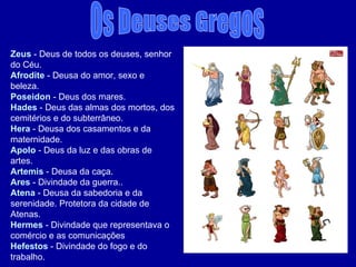 Os Deuses Gregos Zeus  - Deus de todos os deuses, senhor do Céu. Afrodite  - Deusa do amor, sexo e beleza. Poseidon  - Deus dos mares.  Hades  - Deus das almas dos mortos, dos cemitérios e do subterrâneo. Hera  - Deusa dos casamentos e da maternidade. Apolo  - Deus da luz e das obras de artes. Artemis  - Deusa da caça. Ares  - Divindade da guerra.. Atena  - Deusa da sabedoria e da serenidade. Protetora da cidade de Atenas. Hermes  - Divindade que representava o comércio e as comunicações Hefestos  - Divindade do fogo e do trabalho.  