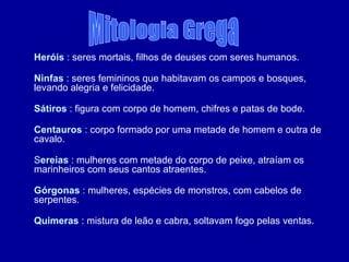 Heróis  : seres mortais, filhos de deuses com seres humanos. Ninfas  : seres femininos que habitavam os campos e bosques, levando alegria e felicidade. Sátiros  : figura com corpo de homem, chifres e patas de bode. Centauros  : corpo formado por uma metade de homem e outra de cavalo. S ereias  : mulheres com metade do corpo de peixe, atraíam os marinheiros com seus cantos atraentes. Górgonas  : mulheres, espécies de monstros, com cabelos de serpentes.  Quimeras  : mistura de leão e cabra, soltavam fogo pelas ventas.  Mitologia Grega 