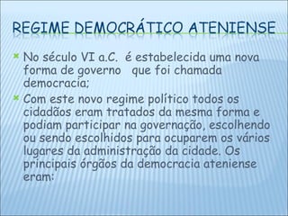 No século VI a.C.  é estabelecida uma nova forma de governo  que foi chamada democracia; Com este novo regime político todos os cidadãos eram tratados da mesma forma e podiam participar na governação, escolhendo ou sendo escolhidos para ocuparem os vários lugares da administração da cidade. Os principais órgãos da democracia ateniense eram: 