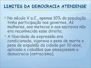 No século V a.C., apenas 10% da população tinha participação nos governos. Às mulheres, aos metecos e aos escravos não era reconhecido esse direito; A liberdade de expressão era condicionada, vigorava a pena de morte e pena de expulsão da cidade por 10 anos, aplicada a cidadãos que ameaçassem a democracia (ostracismo).  