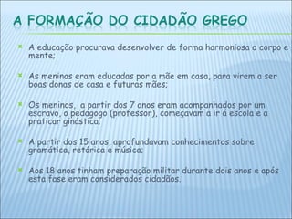 A educação procurava desenvolver de forma harmoniosa o corpo e mente;  As meninas eram educadas por a mãe em casa, para virem a ser boas donas de casa e futuras mães; Os meninos,  a partir dos 7 anos eram acompanhados por um escravo, o pedagogo (professor), começavam a ir á escola e a praticar ginástica; A partir dos 15 anos, aprofundavam conhecimentos sobre gramática, retórica e música; Aos 18 anos tinham preparação militar durante dois anos e após esta fase eram considerados cidadãos.   
