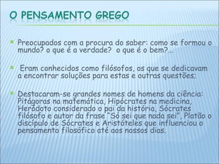 Preocupados com a procura do saber: como se formou o mundo? o que é a verdade?  o que é o bem?… Eram conhecidos como filósofos, os que se dedicavam a encontrar soluções para estas e outras questões;  Destacaram-se grandes nomes de homens da ciência: Pitágoras na matemática, Hipócrates na medicina, Heródoto considerado o pai da história, Sócrates filósofo e autor da frase “Só sei que nada sei”, Platão o discípulo de Sócrates e Aristóteles que influenciou o pensamento filosófico até aos nossos dias.   