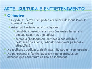 O teatro Ligado às festas religiosas em honra do Deus Dioniso (deus do vinho); Géneros teatrais mais divulgados:  tragédia (baseada nas relações entre homens e deuses conflitos e paixões) ; comédia (baseada em criticas à sociedade e costumes da época, ridicularizando-se pessoas e situações); As mulheres podiam assistir mas não podiam representar; As personagens femininas eram representadas por actores que recorriam ao uso de máscaras. 