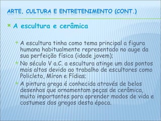 A escultura e cerâmica   A escultura tinha como tema principal a figura humana habitualmente representado no auge da sua perfeição física (idade jovem); No século V a.C. a escultura atinge um dos pontos mais altos devido ao trabalho de escultores como Policleto, Míron e Fídias; A pintura grega é conhecida através de belos desenhos que ornamentam peças de cerâmica, muito importantes para aprender modos de vida e costumes dos gregos desta época.    