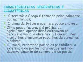 O território Grego é formado principalmente por montanhas; O clima da Grécia é quente e pouco chuvoso; Clima pouco favorável à prática da agricultura, apesar disso cultivavam os cereais, a vinha, a oliveira e a figueira,  nas montanhas criavam-se rebanhos de carneiros e cabras; O litoral, recortado por baías possibilitou a existência de portos naturais, permitindo  desenvolvimento do comércio e da pesca. 