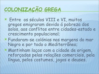 Entre  os séculos VIII e VI, muitos gregos emigraram devido á pobreza dos solos, aos conflitos entre cidades-estado e crescimento populacional; Fundaram-se colónias nas margens do mar Negro e por todo o Mediterrâneo;  Mantinham laços com a cidade de origem, reforçadas pelas relações comerciais, pela língua, pelos costumes, jogos e deuses. 