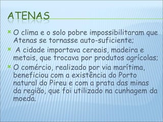 O clima e o solo pobre impossibilitaram que Atenas se tornasse auto-suficiente; A cidade importava cereais, madeira e metais, que trocava por produtos agrícolas; O comércio, realizado por via marítima, beneficiou com a existência do Porto natural do Pireu e com a prata das minas da região, que foi utilizado na cunhagem da moeda. 